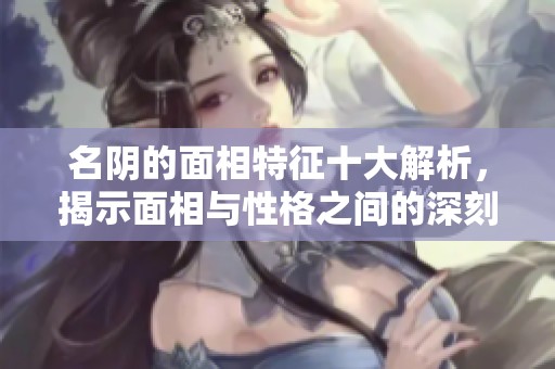名阴的面相特征十大解析，揭示面相与性格之间的深刻联系