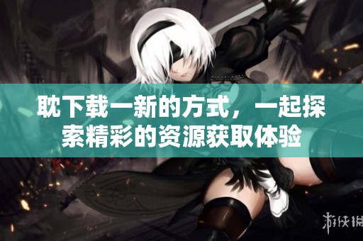 耽下载一新的方式，一起探索精彩的资源获取体验