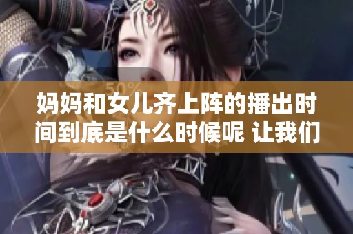 妈妈和女儿齐上阵的播出时间到底是什么时候呢 让我们一起关注一下吧
