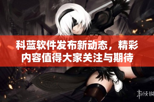 科蓝软件发布新动态，精彩内容值得大家关注与期待