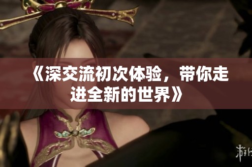 《深交流初次体验，带你走进全新的世界》