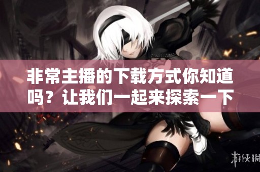 非常主播的下载方式你知道吗？让我们一起来探索一下吧！