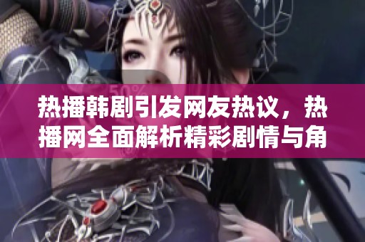 热播韩剧引发网友热议，热播网全面解析精彩剧情与角色魅力