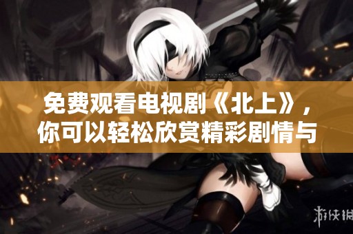 免费观看电视剧《北上》，你可以轻松欣赏精彩剧情与演技之美