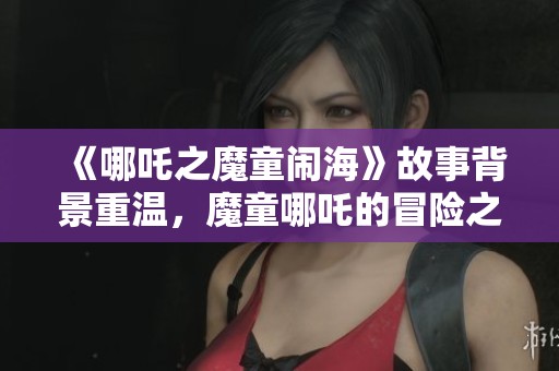 《哪吒之魔童闹海》故事背景重温，魔童哪吒的冒险之旅即将展开