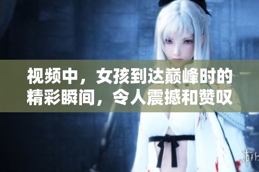 视频中，女孩到达巅峰时的精彩瞬间，令人震撼和赞叹