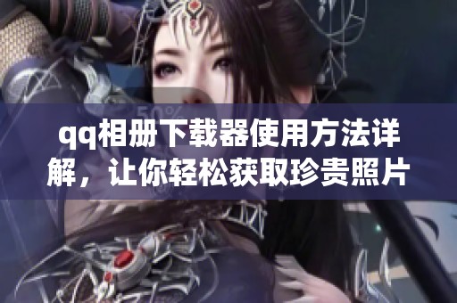 qq相册下载器使用方法详解，让你轻松获取珍贵照片和视频