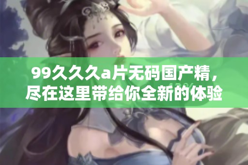 99**久****国产精，尽在这里带给你全新的体验与享受！