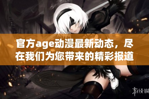 官方age动漫最新动态，尽在我们为您带来的精彩报道中！