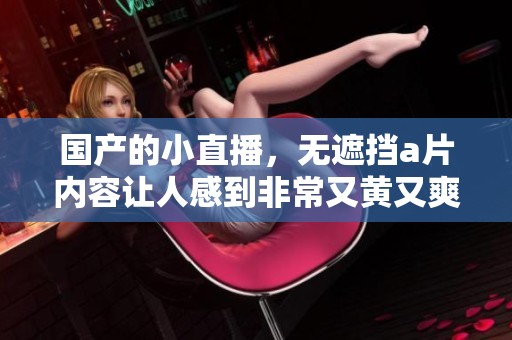 国产的小直播，无遮挡**内容让人感到非常又黄又爽