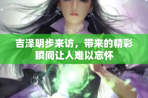 吉泽明步来访，带来的精彩瞬间让人难以忘怀