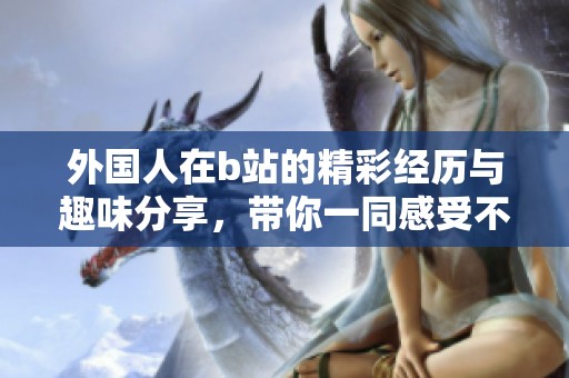 外国人在b站的精彩经历与趣味分享，带你一同感受不一样的文化魅力
