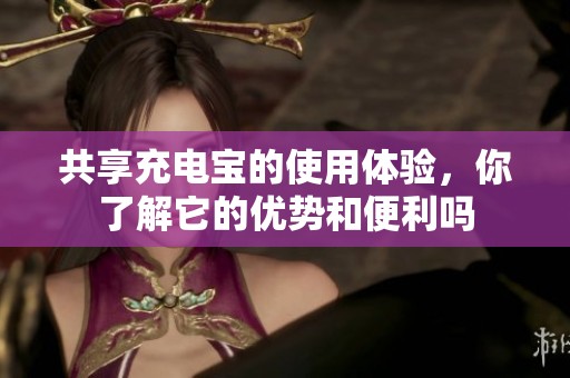 共享充电宝的使用体验，你了解它的优势和便利吗