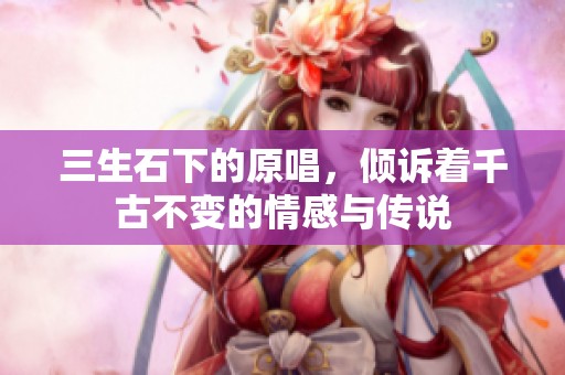 三生石下的原唱，倾诉着千古不变的情感与传说