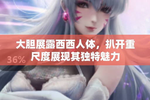 大胆展露西西人体，扒开重尺度展现其独特魅力