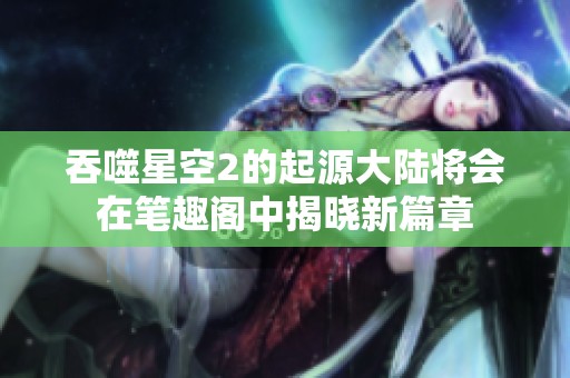 吞噬星空2的起源大陆将会在笔趣阁中揭晓新篇章