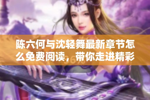 陈六何与沈轻舞最新章节怎么免费阅读，带你走进精彩故事！