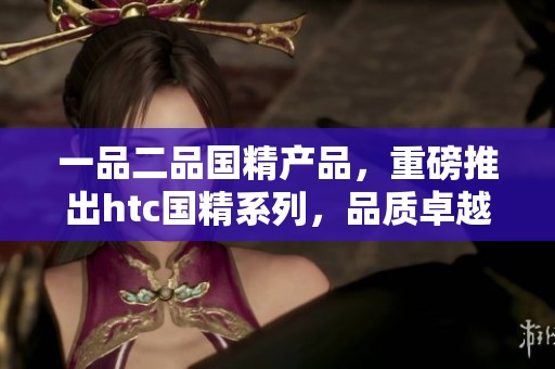 一品二品国精产品，重磅推出htc国精系列，品质卓越引爆市场