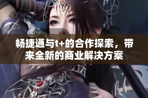 畅捷通与t+的合作探索，带来全新的商业解决方案