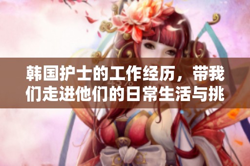 韩国护士的工作经历，带我们走进他们的日常生活与挑战