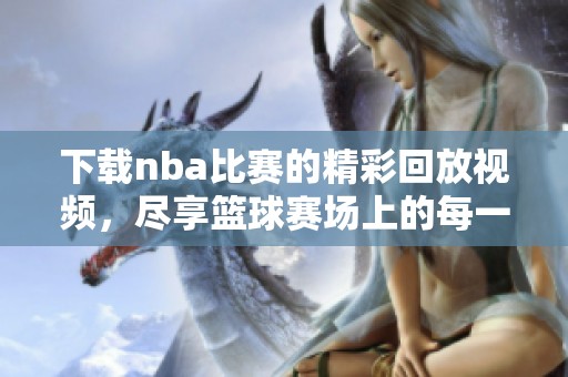 下载nba比赛的精彩回放视频，尽享篮球赛场上的每一个瞬间