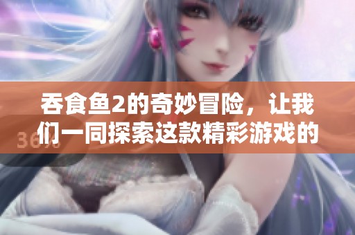 吞食鱼2的奇妙冒险，让我们一同探索这款精彩游戏的乐趣与挑战！