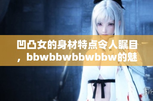 凹凸女的身材特点令人瞩目，bbwbbwbbwbbw的魅力无法抗拒