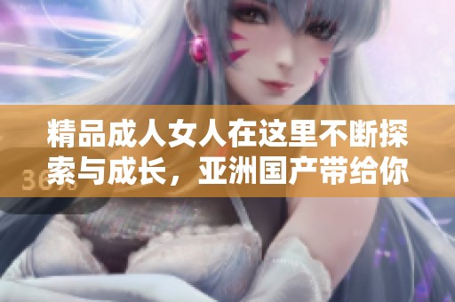 精品**女人在这里不断探索与成长，亚洲国产带给你不同的视角与体验