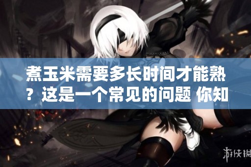 煮玉米需要多长时间才能熟？这是一个常见的问题 你知道吗