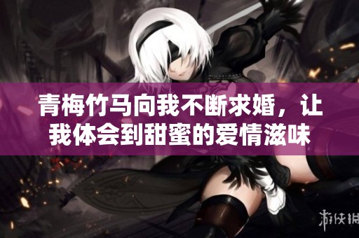 青梅竹马向我不断求婚，让我体会到甜蜜的爱情滋味