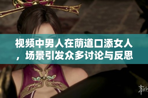 视频中男人在荫道口添女人，场景引发众多讨论与反思