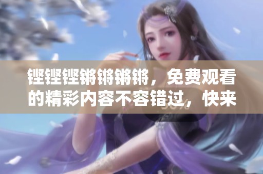 铿铿铿锵锵锵锵，免费观看的精彩内容不容错过，快来一起体验吧！