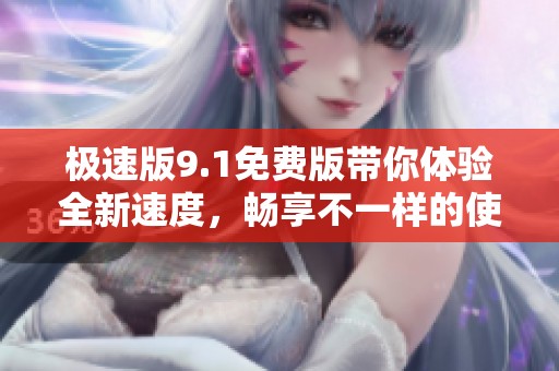 极速版9.1免费版带你体验全新速度，畅享不一样的使用乐趣