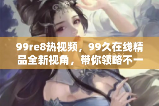 99re8热视频，99久在线精品全新视角，带你领略不一样的精彩内容