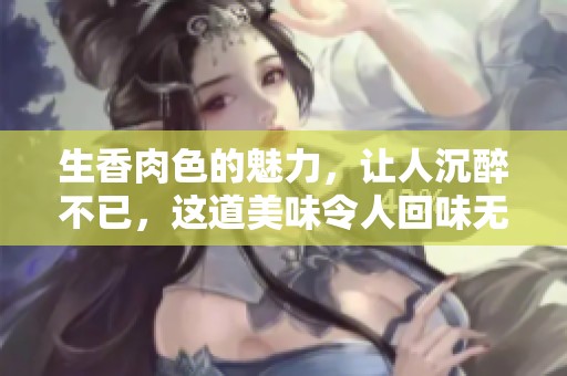 生香肉色的魅力，让人沉醉不已，这道美味令人回味无穷