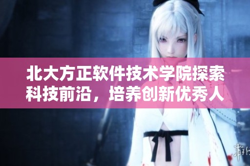 北大方正软件技术学院探索科技前沿，培养创新优秀人才的地方