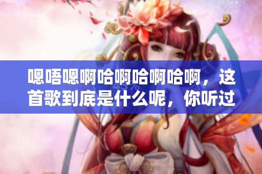 嗯唔嗯啊哈啊哈啊哈啊，这首歌到底是什么呢，你听过吗
