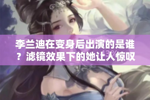 李兰迪在变身后出演的是谁？滤镜效果下的她让人惊叹不已！