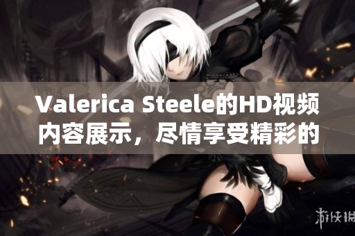 Valerica Steele的HD视频内容展示，尽情享受精彩的XXX时刻