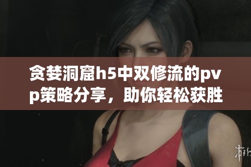 贪婪洞窟h5中双修流的pvp策略分享，助你轻松获胜的秘诀解析