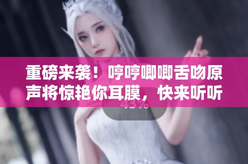 重磅来袭！哼哼唧唧舌吻原声将惊艳你耳膜，快来听听吧