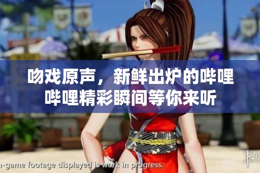 吻戏原声，新鲜出炉的哔哩哔哩精彩瞬间等你来听