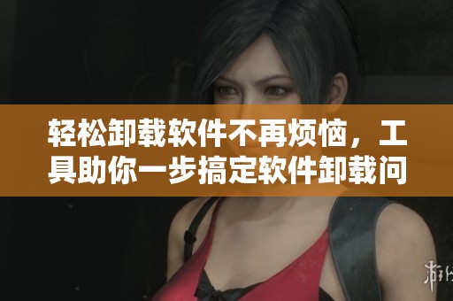 轻松卸载软件不再烦恼，工具助你一步搞定软件卸载问题