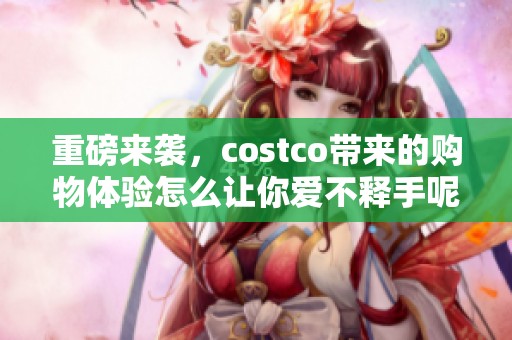 重磅来袭，costco带来的购物体验怎么让你爱不释手呢