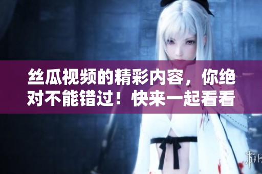 丝瓜视频的精彩内容，你绝对不能错过！快来一起看看这个特别的体验吧！