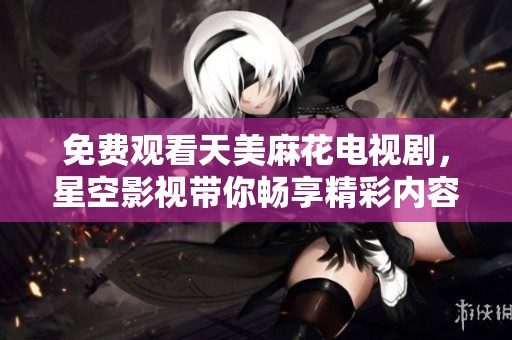 免费观看天美麻花电视剧，星空影视带你畅享精彩内容！