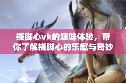 挠脚心vk的趣味体验，带你了解挠脚心的乐趣与奇妙之处
