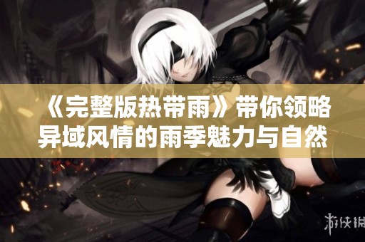 《完整版热带雨》带你领略异域风情的雨季魅力与自然奇观