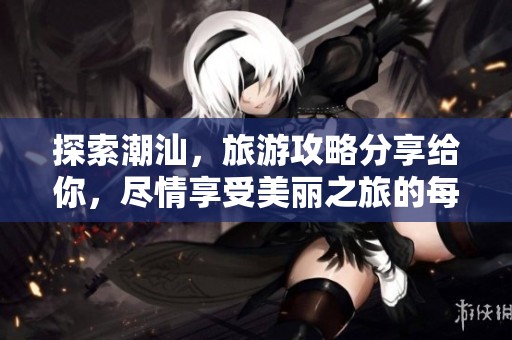 探索潮汕，旅游攻略分享给你，尽情享受美丽之旅的每一刻