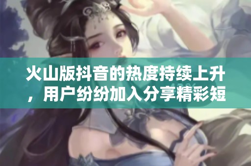 火山版抖音的热度持续上升，用户纷纷加入分享精彩短视频！